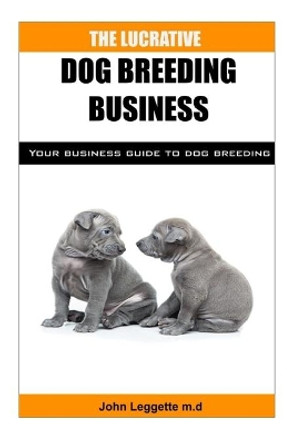 The Lucrative Dog Breeding Business: Your expert guide to making huge cash from dog breeding business by John Leggette M D 9781698666822