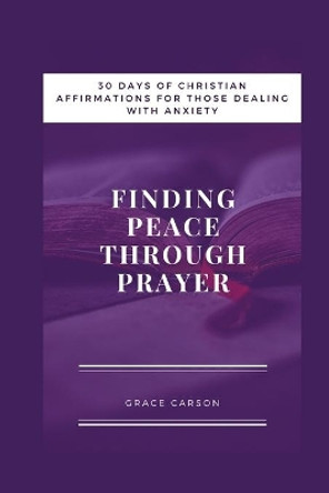 Finding Peace Through Prayer: 30 Days of Christian Affirmations for Those With Anxiety by Grace Carson 9781701343825