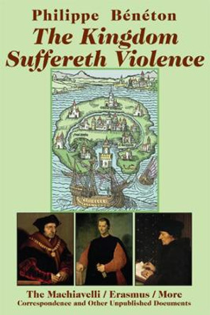 The Kingdom Suffereth Violence: The Machiavelli/Erasmus/More Correspondence and Other Unpublished Documents by Philippe Beneton