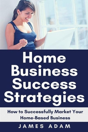 Home Business Success Strategies: How to Successfully Market Your Home-Based Business by James Adam 9781720047254