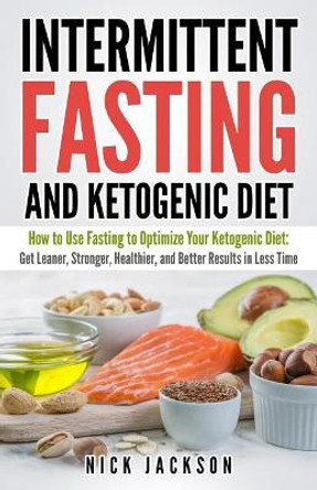 Intermittent Fasting and Ketogenic Diet: How to Use Fasting to Optimize Your Ketogenic Diet: Get Leaner, Stronger, Healthier, and Better Results in Less Time by Nick Jackson 9781718638587