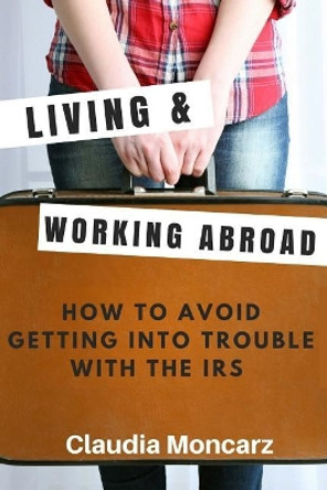 Living & Working Abroad: How to Avoid Getting Into Trouble with the IRS by Claudia Moncarz 9781719182669