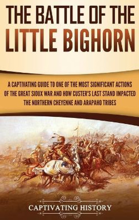 The Battle of the Little Bighorn: A Captivating Guide to One of the Most Significant Actions of the Great Sioux War and How Custer's Last Stand Impacted the Northern Cheyenne and Arapaho Tribes by Captivating History 9781647480523