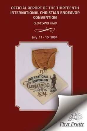 Official Report of the Thirteenth International Christian Endeavor Convention 1894: Held in Saengerfest Hall and Tent Cleveland, Ohio, July 11 - 15, 1894 by United Society of Christian Endeavor 9781621712794