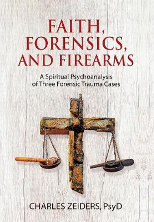Faith, Forensics, and Firearms: A Spiritual Psychoanalysis of Three Forensic Trauma Cases by Charles Zeiders 9781630516659