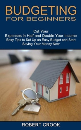 Budgeting for Beginners: Cut Your Expenses in Half and Double Your Income (Easy Tips to Set Up an Easy Budget and Start Saving Your Money Now) by Robert Crook 9781774850619