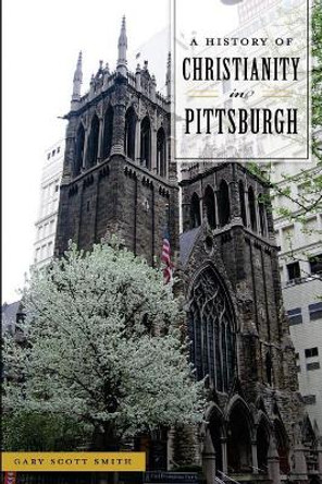 A History of Christianity in Pittsburgh by Gary Scott Smith 9781467141093