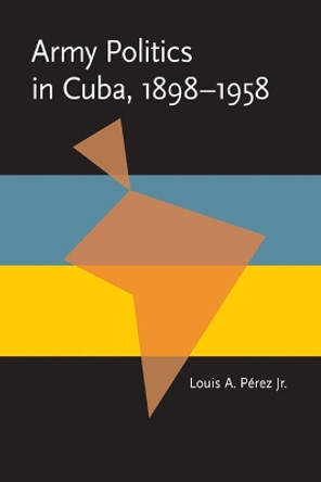 Army Politics in Cuba, 1898-1958 by Louis A. Perez 9780822984511