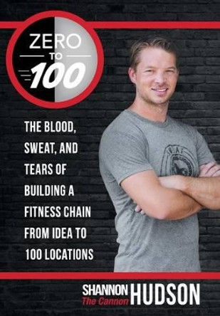 Zero to 100: The Blood, Sweat, and Tears of Building a Fitness Chain from Idea to 100 Locations by Shannon &quot;The Cannon&quot; Hudson 9781491769522