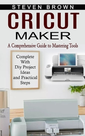 Cricut Maker: A Comprehensive Guide to Mastering Tools (Complete With Diy Project Ideas and Practical Steps) by Steven Brown 9781774854587