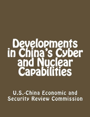 Developments in China's Cyber and Nuclear Capabilities by U S -China Economic and Security Review 9781482637168