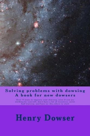 Solving Problems with dowsing A book for new dowsers: Over 15 ways to improve your dowsing, even if you are working by yourself, don't have a lot of resources, never had training, and have no idea where to start by Henry Dowser 9781482688573