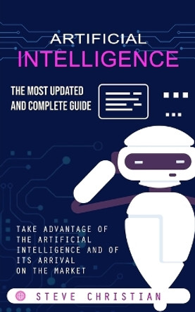 Artificial Intelligence: The Most Updated and Complete Guide (Take Advantage of the Artificial Intelligence and of Its Arrival on the Market) by Steve Christian 9781775097990