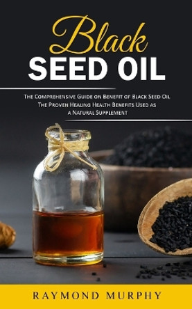 Black Seed Oil: The Comprehensive Guide on Benefit of Black Seed Oil (The Proven Healing Health Benefits Used as a Natural Supplement) by Raymond Murphy 9781777576752