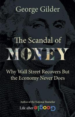 The Scandal of Money: Why Wall Street Recovers but the Economy Never Does by George Gilder