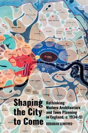 Shaping the City to Come: Rethinking Modern Architecture and Town Planning in England, c. 1934-51 by Deborah Lewittes