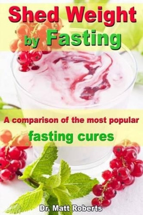 Shed Weight by Fasting - A comparison of the most popular fasting cures: From therapeutic fasting after Buchinger up to base fasting by Matt Roberts 9781493747443