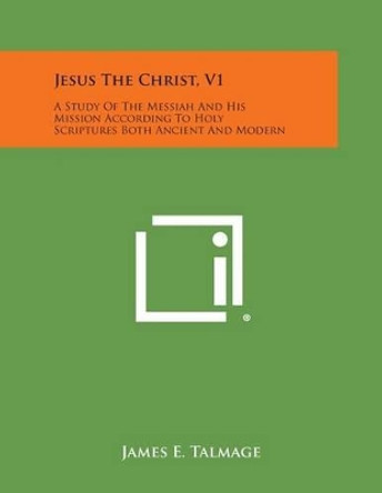 Jesus the Christ, V1: A Study of the Messiah and His Mission According to Holy Scriptures Both Ancient and Modern by James E Talmage 9781494108625