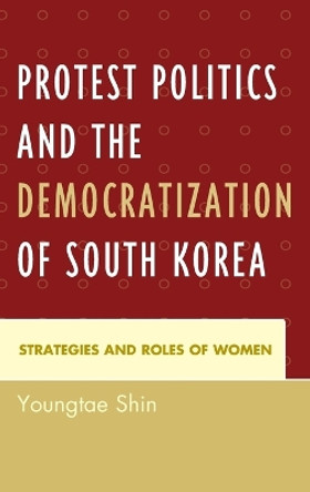 Protest Politics and the Democratization of South Korea: Strategies and Roles of Women by Youngtae Shin 9780739190258