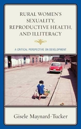 Rural Women's Sexuality, Reproductive Health, and Illiteracy: A Critical Perspective on Development by Gisele Maynard-Tucker 9780739192320