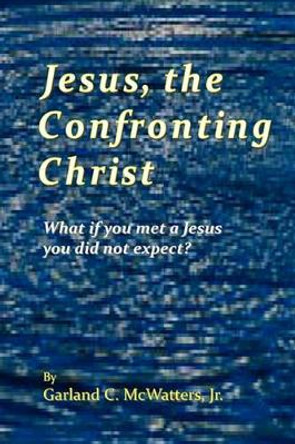 Jesus, the Confronting Christ: What if you met a Jesus you did not expect? by Garland C McWatters Jr 9781439244234