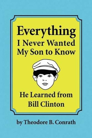 Everything I Never Wanted My Son to Know He Learned from Bill Clinton by Theodore B Conrath 9781441547941
