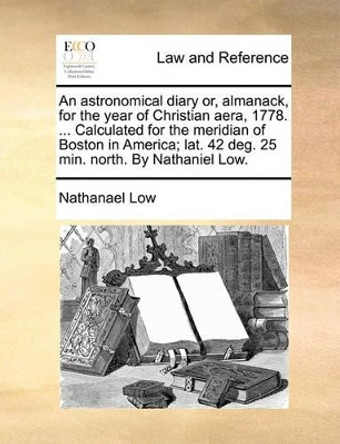 An Astronomical Diary Or, Almanack, for the Year of Christian Aera, 1778. ... Calculated for the Meridian of Boston in America; Lat. 42 Deg. 25 Min. North. by Nathaniel Low by Nathanael Low 9781140917878