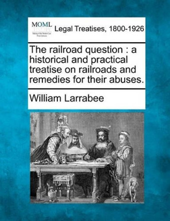 The Railroad Question: A Historical and Practical Treatise on Railroads and Remedies for Their Abuses. by William Larrabee 9781240086023