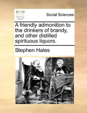 A Friendly Admonition to the Drinkers of Brandy, and Other Distilled Spirituous Liquors. by Stephen Hales 9781170098523