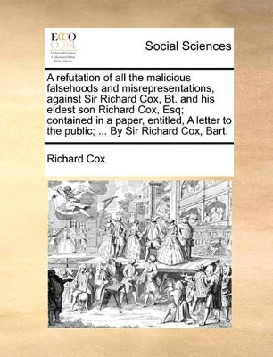 A Refutation of All the Malicious Falsehoods and Misrepresentations, Against Sir Richard Cox, Bt. and His Eldest Son Richard Cox, Esq; Contained in a Paper, Entitled, a Letter to the Public; ... by Sir Richard Cox, Bart. by Richard Cox 9781170501085