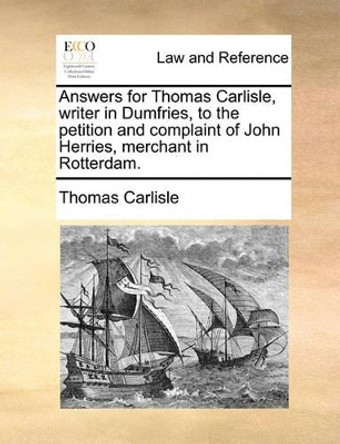 Answers for Thomas Carlisle, Writer in Dumfries, to the Petition and Complaint of John Herries, Merchant in Rotterdam by Thomas Carlisle 9781170385531