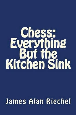 Chess: Everything But the Kitchen Sink by James Alan Riechel 9781477647561