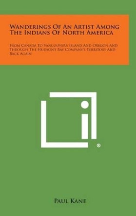 Wanderings of an Artist Among the Indians of North America: From Canada to Vancouver's Island and Oregon and Through the Hudson's Bay Company's Territ by Professor of English Paul Kane 9781258969516