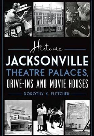 Historic Jacksonville Theatre Palaces, Drive-Ins and Movie Houses by Dorothy K Fletcher 9781626197701