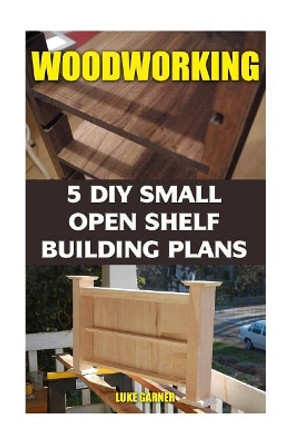 Woodworking: 5 DIY Small Open Shelf Building Plans by Luke Garner 9781542992152