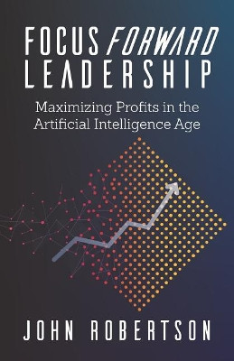 Focus Forward Leadership: Maximizing Profits in the Artificial Intelligence Age by John Robertson 9781947480513