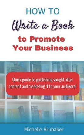 How to Write a Book to Promote Your Business: Quick guide to publishing sought after content and marketing it to your audience by Michelle Brubaker 9781947676015