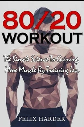 Workout: 80/20 Workout: The Simple Science To Gaining More Muscle By Training Less (Workout Routines, Workout Books, Workout Plan, Bodybuilding For Beginners, Bodybuilding Workout) by Felix Harder 9781534981263