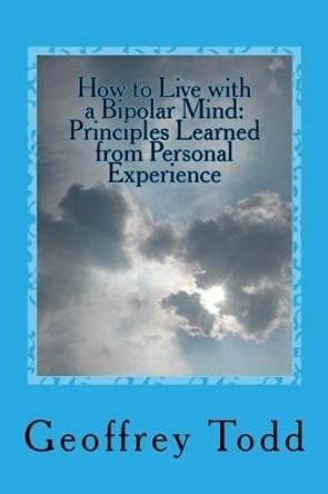 How to Live with a Bipolar Mind: Principles Learned from Personal Experience by Geoffrey a Todd 9781537243689