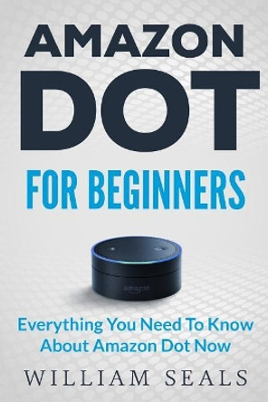 Amazon Dot: Amazon Dot For Beginners - Everything You Need To Know About Amazon Dot Now by William Seals 9781539604044