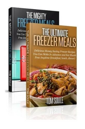 The Ultimate Freezer Meal Cookbook: Freezer Meals Boxset - The Mighty Freezer Meals + Delicious Money Saving Freezer Recipes You Can Make in Advance and Eat Hassle Free Anytime by Tom Soule 9781517281649