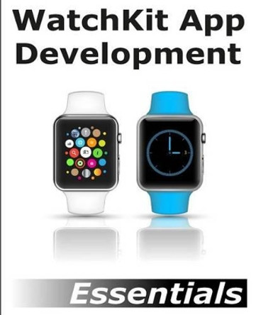 WatchKit App Development Essentials: Learn to Develop Apps for the Apple Watch by Neil Smyth 9781512302578