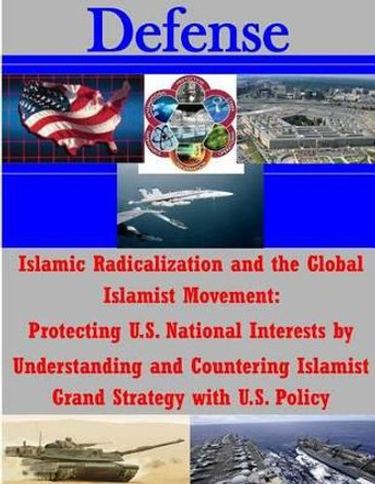 Islamic Radicalization and the Global Islamist Movement: Protecting U.S. National Interests by Understanding and Countering Islamist Grand Strategy with U.S. Policy by National Defense University 9781500750589