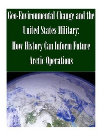 Geo-Environmental Change and the United States Military: How History Can Inform Future Arctic Operations by U S Army Command and General Staff Coll 9781502466112