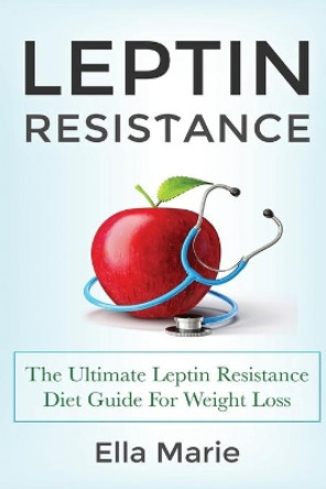 Leptin Resistance: The Ultimate Leptin Resistance Diet Guide For Weight Loss Including Delicious Recipes And How to Overcome Leptin Resistance Naturally by Ella Marie 9781508741374