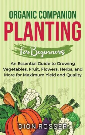 Organic Companion Planting for Beginners: An Essential Guide to Growing Vegetables, Fruit, Flowers, Herbs, and More for Maximum Yield and Quality by Dion Rosser 9781638182672