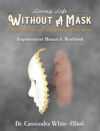 Living Life WITHOUT A MASK Authentically and Unapologetically You! Empowerment Manual and Workbook by Dr Cassundra White-Elliott 9781945102974