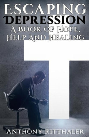 Escaping Depression: A Book of Hope, Help and Healing by Anthony Ritthaler 9781945698361