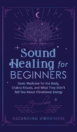 Sound Healing For Beginners: Sonic Medicine for the Body, Chakra Rituals and What They Didn't Tell You About Vibrational Energy by Ascending Vibrations 9781953543950