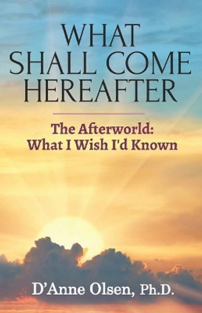 What Shall Come Hereafter: The Afterworld: What I Wish I'd Known by D'Anne Olsen Ph D 9781950339150